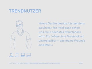 trenDnutzer

                                           »Neue Geräte besitze ich meistens
                                           als Erster. Ich weiß auch schon
                                           was mein nächstes Smartphone
                                           wird. Ein Leben ohne Facebook ist
                                           unvorstellbar – alle meine Freunde
                                           sind dort.«




Chris Kulig | 35 Jahre, ledig | Eventmanager, Mittlere Reife und Ausbildung   30/47
 