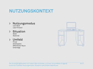 NutzungsKontext

>	Nutzungsmodus
    Lean Back
	   Lean Forward


>	Situation
    Mobil
	   Stationär


>	 Umfeld
    Privat
	   Arbeitsplatz
	   Öffentlicher Raum
	   Unterwegs




Der Anwendungskontext wird neben dem Anwender und dem verwendeten Endgerät   34/47
durch die Paramter Nutzungsmodus, Situation und Umfeld beeinflusst.
 