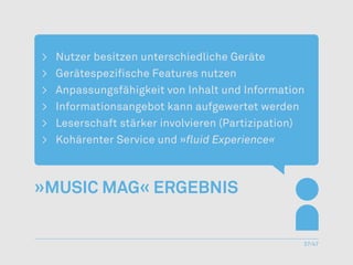 >	   Nutzer besitzen unterschiedliche Geräte
>	   Gerätespezifische Features nutzen
>	   Anpassungsfähigkeit von Inhalt und Information
>	   Informationsangebot kann aufgewertet werden
>	   Leserschaft stärker involvieren (Partizipation)
>	   Kohärenter Service und »fluid Experience«



»Music Mag« Ergebnis


                                                   37/47
 