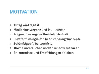 Motivation

>	   Alltag wird digital
>	   Medienkonvergenz und Multiscreen
>	   Fragmentierung der Gerätelandschaft
>	   Plattformübergreifende Anwendungskonzepte
>	   Zukünftiges Arbeitsumfeld
>	   Thema untersuchen und Know-how aufbauen
>	   Erkenntnisse und Empfehlungen ableiten



                                                 5/47
 