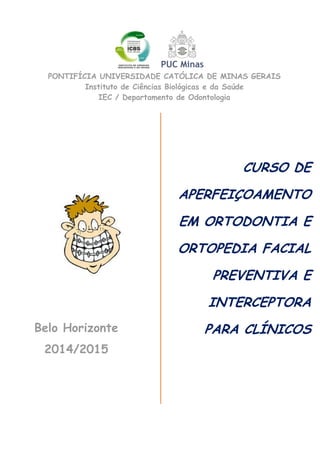 Belo Horizonte
2014/2015
CURSO DE
APERFEIÇOAMENTO
EM ORTODONTIA E
ORTOPEDIA FACIAL
PREVENTIVA E
INTERCEPTORA
PARA CLÍNICOS
PONTIFÍCIA UNIVERSIDADE CATÓLICA DE MINAS GERAIS
Instituto de Ciências Biológicas e da Saúde
IEC / Departamento de Odontologia
 