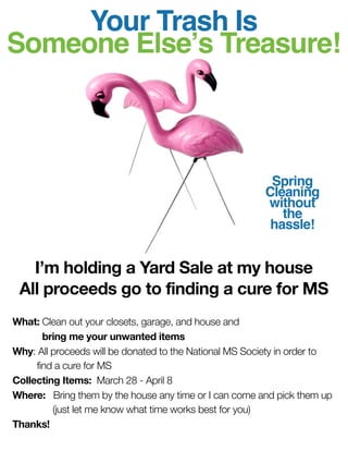 Your Trash Is
Someone Elseʼs Treasure!



                                                         Spring
                                                        Cleaning
                                                        without
                                                           the
                                                         hassle!


   I’m holding a Yard Sale at my house
 All proceeds go to finding a cure for MS
What: Clean out your closets, garage, and house and
	      bring me your unwanted items
Why: All proceeds will be donated to the National MS Society in order to
	    find a cure for MS
Collecting Items: March 28 - April 8
Where:	 Bring them by the house any time or I can come and pick them up
	        (just let me know what time works best for you)
Thanks!
 