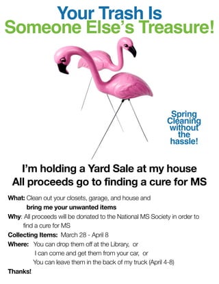 Your Trash Is
Someone Elseʼs Treasure!



                                                            Spring
                                                           Cleaning
                                                           without
                                                              the
                                                            hassle!


   I’m holding a Yard Sale at my house
 All proceeds go to finding a cure for MS
What: Clean out your closets, garage, and house and
	      bring me your unwanted items
Why: All proceeds will be donated to the National MS Society in order to
	    find a cure for MS
Collecting Items: March 28 - April 8
Where:	 You can drop them off at the Library, or
	         I can come and get them from your car, or
	        You can leave them in the back of my truck (April 4-8)
Thanks!
 