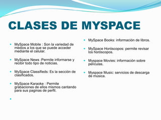 CLASES DE MYSPACE
 MySpace Mobile : Son la variedad de
medios a los que se puede acceder
mediante el celular.
 MySpace News :Permite informarse y
recibir todo tipo de noticias.
 MySpace Classifieds: Es la sección de
clasificados.
 MySpace Karaoke : Permite
grabaciones de ellos mismos cantando
para sus paginas de perfil.

 MySpace Books: información de libros.
 MySpace Horóscopos: permite revisar
los horóscopos.
 Myspace Movies: información sobre
películas.
 Myspace Music: servicios de descarga
de música.
 