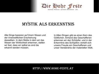 Mystik als Erkenntnis Alle Dinge basieren auf ihrem Wesen und der innerweltlichen Erscheinung desselben. In dem Maße in dem wir das Wesen der Wirklichkeit erkennen, stellen wir fest, dass wir selbst es sind die erkannt werden müssen. In Allen Dingen gibt es einen Kern des Göttlichen. Anhand des Geschaffenen erkennen wir den Schöpfer, und in der Erkenntnis des Schöpfers vertieft sich unsere Freude am Geschaffenen und unser Verständnis der materiellen Welt. http://www.hohe-feste.at 