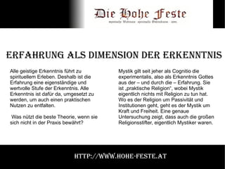 Erfahrung als Dimension der Erkenntnis Alle geistige Erkenntnis führt zu spirituellem Erleben. Deshalb ist die Erfahrung eine eigenständige und wertvolle Stufe der Erkenntnis. Alle Erkenntnis ist dafür da, umgesetzt zu werden, um auch einen praktischen Nutzen zu entfalten. Was nützt die beste Theorie, wenn sie sich nicht in der Praxis bewährt? Mystik gilt seit jeher als Cognitio die experimentalis, also als Erkenntnis Gottes aus der – und durch die – Erfahrung. Sie ist „praktische Religion“, wobei Mystik eigentlich nichts mit Religion zu tun hat. Wo es der Religion um Passivität und Institutionen geht, geht es der Mystik um Kraft und Freiheit. Eine genaue Untersuchung zeigt, dass auch die großen Religionsstifter, eigentlich Mystiker waren. http://www.hohe-feste.at 