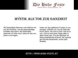 Mystik als Tor zur Ganzheit Als Geschöpfe erkennen und erfahren wir uns als Einzelne, und als eigenständige Entitäten des Seins. Als Geschöpfe erkennen wir aber auch, dass wir das von Gott in uns tragen.  Indem wir den göttlichen Funken in uns anregen, erfahren wir uns als Teile des Einen Seins. Wir sind in Gott. Gott ist in uns. Und so wird eines Tages alles in allem eines sein. Für den Mystiker ist diese prophetische Zukunft, die manche als Himmel bezeichnen, schon jetzt Realität. http://www.hohe-feste.at 