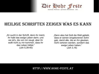 Heilige Schriften zeigen was es kann „Ihr sucht in der Schrift, denn ihr meint, ihr habt das ewige Leben darin; und sie ist's, die von mir zeugt, aber ihr wollt nicht zu mir kommen, dass ihr das Leben hättet.“ (Joh 5,39-40) „Denn also hat Gott die Welt geliebt, dass er seinen eingeborenen Sohn gab, damit alle, die an ihn glauben, nicht verloren werden, sondern das ewige Leben haben.“ (Joh 3,16) http://www.hohe-feste.at 