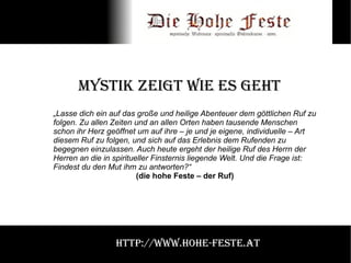 Mystik zeigt wie es geht „ Lasse dich ein auf das große und heilige Abenteuer dem göttlichen Ruf zu folgen. Zu allen Zeiten und an allen Orten haben tausende Menschen schon ihr Herz geöffnet um auf ihre – je und je eigene, individuelle – Art diesem Ruf zu folgen, und sich auf das Erlebnis dem Rufenden zu begegnen einzulassen. Auch heute ergeht der heilige Ruf des Herrn der Herren an die in spiritueller Finsternis liegende Welt. Und die Frage ist: Findest du den Mut ihm zu antworten?“  (die hohe Feste – der Ruf) http://www.hohe-feste.at 