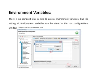 Environment Variables:
There is no standard way in Java to access environment variables. But the
setting of environment variables can be done in the run configurations
window…choose Environment tab.
 