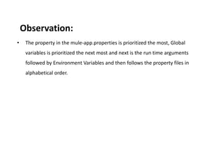 Observation:
• The property in the mule-app.properties is prioritized the most, Global
variables is prioritized the next most and next is the run time arguments
followed by Environment Variables and then follows the property files in
alphabetical order.
 