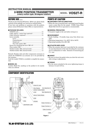 VOS2T-R
P.  / 4EM-4766 Rev.3
2-WIRE POSITION TRANSMITTER
(rotary motion type; 90-degree rotation)
MODEL VOS2T-R
INSTRUCTION MANUAL
BEFORE USE ....
Thank you for choosing M-System. Before use, please check
contents of the package you received as outlined below.
If you have any problems or questions with the product,
please contact M-System’s Sales Office or representatives.
■ PACKAGE INCLUDES:
	 VOS2T-R unit................................................................. (1)
	 Cable, approx. 1 meter long (optional)......................... (1)
	 Cable connector (optional)............................................ (1)
	 Lever assembly
		 Lever...................................................................... (1)
		 Connecting pin...................................................... (1)
		 Nailed nut.............................................................. (1)
		 Nut with washer (M5)........................................... (1)
	 Screws for attaching the lever (M5 x 8)....................... (1)
	 Plain washer (M5)......................................................... (1)
	 Toothed washer (M5, external teeth)............................ (1)
	 Toothed washer (M5, internal teeth)............................ (1)
Remark: Bracket, link and other components necessary to
attach the VOS2T-R to an actuator are to be provided by
the customer.
Link Set (model: VOLK) is available to simplify the connec-
tion.
■ MODEL NO.
Confirm Model No. marking on the product to be exactly
what you ordered.
POINTS OF CAUTION
■ CONFORMITY WITH EC DIRECTIVES
•	When the unit is mounted onto a grounded metal bracket,
insert a noise filter for the output. COSEL Noise Filter
Model NAC-04-472 or equivalent is recommended.
■ GENERAL PRECAUTION
•	Cut power supply to the unit before wiring to it.
■ ENVIRONMENT
•	Inside building. If outside, keep away from direct sun-
light.
•	Operating temperature -5 to +60°C (23 to 140°F)
•	Operating humidity 30 to 90% RH
■ ACTUATOR SIDE LEVER
•	When the actuator side lever is provided by the customer,
be sure that diameter of the hole threading the connecting
pin is 5 millimeters or wider. Diameter of connecting pin:
5 0
–0.03 mm
■ GASKET
•	Be sure to return the gasket when you close the unit cover
after wiring or adjustments.
■ TORQUE
•	For the screws attached to the cover, tightening torque is
between 1.2 and 1.6 N·m.
COMPONENT IDENTIFICATION
Screw for Lever
External Toothed Washer
Plain Washer
Lever
Internal Toothed Washer
Shaft
Indicator
Zero Adjustment (Z)
Span Adjustment (S)
Output Terminal (+)
Output Terminal (–)
Cable Connector
Cable
Cover
Body
Specification Label
Jumpers (JP1, JP2)
REVERSEDIRECT
JP1
JP2
R D
JP1
JP2
R D
Figure 1
 