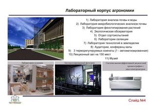 Лабораторный   корпус   агрономии 1)  Лаборатория анализа почвы и воды 2)  Лаборатория микробиологических анализов почвы 3)  Лаборатория фенотипирования растений 4)  Экологическая обсерватория 5)  Отдел сортоиспытаний 6)  Лаборатории селекции 7)  Лаборатория технологий в земледелии 8)  Аудитории, конференц-залы 9) 3 терморегулируемых комнаты (1 - автоматизированная) 10) Лекционный зал на 150 мест 11) Музей Лаборатория селекции Автоматизированный фитотрон Система высокоэффективной жидкостной хроматографии с масс - спектрометром Слайд № 4 