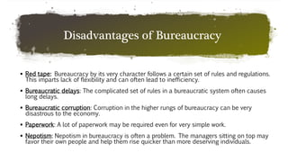 Disadvantages of Bureaucracy
 Red tape: Bureaucracy by its very character follows a certain set of rules and regulations.
This imparts lack of flexibility and can often lead to inefficiency.
 Bureaucratic delays: The complicated set of rules in a bureaucratic system often causes
long delays.
 Bureaucratic corruption: Corruption in the higher rungs of bureaucracy can be very
disastrous to the economy.
 Paperwork: A lot of paperwork may be required even for very simple work.
 Nepotism: Nepotism in bureaucracy is often a problem. The managers sitting on top may
favor their own people and help them rise quicker than more deserving individuals.
 