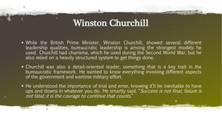 Winston Churchill
 While the British Prime Minister, Winston Churchill, showed several different
leadership qualities, bureaucratic leadership is among the strongest models he
used. Churchill had charisma, which he used during the Second World War, but he
also relied on a heavily structured system to get things done.
 Churchill was also a detail-oriented leader, something that is a key trait in the
bureaucratic framework. He wanted to know everything involving different aspects
of the government and wartime military effort.
 He understood the importance of trial and error, knowing it’ll be inevitable to have
ups and downs in whatever you do. He smartly said, “Success is not final, failure is
not fatal; it is the courage to continue that counts.”
 
