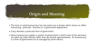 Origin and Meaning
 The term or word bureaucracy has two parts-one is bureau which means an office
transacting particular business or a government department.
 Cracy denotes a particular form of government.
 Hence bureaucracy implies a system of government in which most of the decisions
are taken by state officials rather than by elected representatives. So bureaucracy
is a form of government run or managed by some officers
 