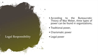 Legal Responsibility
 According to the Bureaucratic
Theory of Max Weber, three types of
power can be found in organizations;
 Traditional power,
 Charismatic power
 Legal power
 