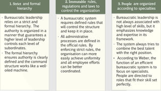 1. Strict and formal
hierarchy
• Bureaucratic leadership
relies on a strict and
formal hierarchy. The
authority is organized in a
manner that guarantees a
higher level of leadership
controls each level of
subordinates.
• The formal hierarchy
ensures authority is clearly
defined and the command
structure works like a well-
oiled machine.
2. Immutable rules,
regulations and laws to
control the organization
• A bureaucratic system
requires defined rules that
will control the structure
and keep it in place.
• All administrative
processes are defined in
the official rules. By
enforcing strict rules, the
organisation can more
easily achieve uniformity
and all employee efforts
can be better
coordinated.
3. People are organized
according to specialties
• Bureaucratic leadership is
not always associated with
high level of skills, but it
emphasizes knowledge
and expertise in its
framework.
• The system always tries to
combine the best talent
with the right position.
• According to Weber, the
function of an efficient
bureaucratic system is to
focus on specialists.
People are directed to
roles that fit their skill set
perfectly.
 