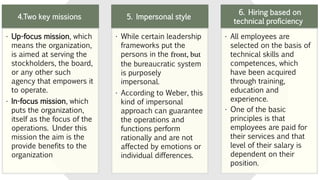 4.Two key missions
• Up-focus mission, which
means the organization,
is aimed at serving the
stockholders, the board,
or any other such
agency that empowers it
to operate.
• In-focus mission, which
puts the organization,
itself as the focus of the
operations. Under this
mission the aim is the
provide benefits to the
organization
5. Impersonal style
• While certain leadership
frameworks put the
persons in the front, but
the bureaucratic system
is purposely
impersonal.
• According to Weber, this
kind of impersonal
approach can guarantee
the operations and
functions perform
rationally and are not
affected by emotions or
individual differences.
6. Hiring based on
technical proficiency
• All employees are
selected on the basis of
technical skills and
competences, which
have been acquired
through training,
education and
experience.
• One of the basic
principles is that
employees are paid for
their services and that
level of their salary is
dependent on their
position.
 