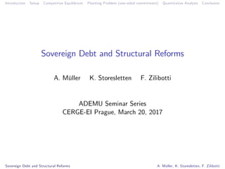 Introduction Setup Competitive Equilibrium Planning Problem (one-sided commitment) Quantitative Analysis Conclusion
Sovereign Debt and Structural Reforms
A. Müller K. Storesletten F. Zilibotti
ADEMU Seminar Series
CERGE-EI Prague, March 20, 2017
Sovereign Debt and Structural Reforms A. Müller, K. Storesletten, F. Zilibotti
 