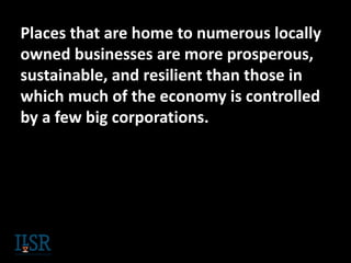 Places that are home to numerous locally
owned businesses are more prosperous,
sustainable, and resilient than those in
which much of the economy is controlled
by a few big corporations.
 