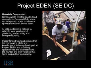 Project EDEN (SE DC)
Materials Composted:
Garden waste created onsite, food
scraps from Compost Cab, straw,
woodchips and spent mushroom
spawn from Good Sense Farm.
At EDEN, Xavier is helping to
educate local youth about
gardening, composting and
entrepreneurship.
Pastor Cheryl Gaines believes that
the composting skills and
knowledge now being developed at
Project EDEN are providing
opportunities and alternatives to
the murder and gun violence that
have plagued her community.
 