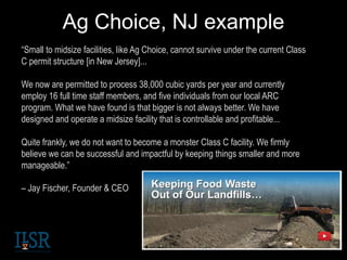 Ag Choice, NJ example
“Small to midsize facilities, like Ag Choice, cannot survive under the current Class
C permit structure [in New Jersey]...
We now are permitted to process 38,000 cubic yards per year and currently
employ 16 full time staff members, and five individuals from our local ARC
program. What we have found is that bigger is not always better. We have
designed and operate a midsize facility that is controllable and profitable...
Quite frankly, we do not want to become a monster Class C facility. We firmly
believe we can be successful and impactful by keeping things smaller and more
manageable.”
– Jay Fischer, Founder & CEO
 