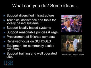 What can you do? Some ideas…
 Support diversified infrastructure
 Technical assistance and tools for
locally based systems
 Support locally based systems
 Support reasonable policies & regs
 Procurement of finished compost
 Renewed focus on SCHOOLS
 Equipment for community scaled
systems
 Support training and well operated
sites
Photos: NYC Compost Project
 