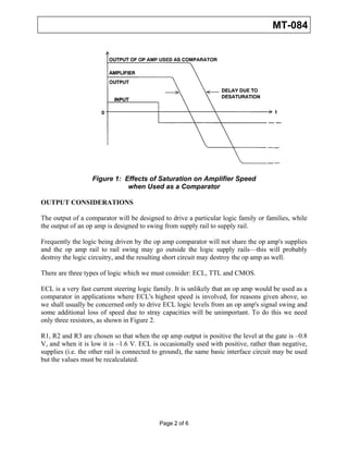 MT-084




                   Figure 1: Effects of Saturation on Amplifier Speed
                              when Used as a Comparator

OUTPUT CONSIDERATIONS

The output of a comparator will be designed to drive a particular logic family or families, while
the output of an op amp is designed to swing from supply rail to supply rail.

Frequently the logic being driven by the op amp comparator will not share the op amp's supplies
and the op amp rail to rail swing may go outside the logic supply rails—this will probably
destroy the logic circuitry, and the resulting short circuit may destroy the op amp as well.

There are three types of logic which we must consider: ECL, TTL and CMOS.

ECL is a very fast current steering logic family. It is unlikely that an op amp would be used as a
comparator in applications where ECL's highest speed is involved, for reasons given above, so
we shall usually be concerned only to drive ECL logic levels from an op amp's signal swing and
some additional loss of speed due to stray capacities will be unimportant. To do this we need
only three resistors, as shown in Figure 2.

R1, R2 and R3 are chosen so that when the op amp output is positive the level at the gate is –0.8
V, and when it is low it is –1.6 V. ECL is occasionally used with positive, rather than negative,
supplies (i.e. the other rail is connected to ground), the same basic interface circuit may be used
but the values must be recalculated.




                                            Page 2 of 6
 