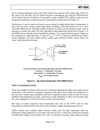 MT-084
the 0-1 transition depends on the value of RL and the stray capacity of the output node. The lower
the value of RL the faster, but the higher the power consumption. By using two MOS devices,
one P-channel and one N-channel, it is possible to make a CMOS/TTL interface using only two
components which has no quiescent power consumption in either state (see Figure 4).

Furthermore, it may be made inverting or non-inverting by simple positioning of components. It
does, however, have a large current surge during switching, when both devices are on at once,
and unless MOS devices with high channel resistance are used a current limiting resistor may be
necessary to reduce this effect. It is also important, in this application and the one in Figure 3, to
use MOS devices with gate-source breakdown voltages, VBGS, greater than the output voltages of
the comparator in either direction. A value of VBGS > ±25 V is common in MOS devices and is
usually adequate, but many MOS devices contain gate protection diodes which reduce the
value—these should not be used.




                    Figure 4: Op Amp Comparator with CMOS Driver

INPUT CONSIDERATIONS

There are a number of effects which must be considered regarding the inputs of op amps used as
comparators. The first-level assumption engineers make about all op amps and comparators is
that they have infinite input impedance and can be regarded as open circuits (except for current
feedback (transimpedance) op amps, which have a high impedance on their non-inverting input
but a low impedance of a few tens of ohms on their inverting input)

But many op amps (especially bias-compensated ones such as the OP-07 and its many
descendants) contain protective circuitry to prevent large voltages damaging input devices.

Others contain more complex input circuitry, which only has high impedance when the
differential voltage applied to it is less than a few tens of mV, or which may actually be damaged
by differential voltages of more than a few volts. It is therefore necessary, when using an op amp


                                             Page 4 of 6
 