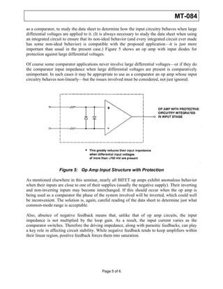 MT-084
as a comparator, to study the data sheet to determine how the input circuitry behaves when large
differential voltages are applied to it. (It is always necessary to study the data sheet when using
an integrated circuit to ensure that its non-ideal behavior (and every integrated circuit ever made
has some non-ideal behavior) is compatible with the proposed application—it is just more
important than usual in the present case.) Figure 5 shows an op amp with input diodes for
protection against large differential voltages.

Of course some comparator applications never involve large differential voltages—or if they do
the comparator input impedance when large differential voltages are present is comparatively
unimportant. In such cases it may be appropriate to use as a comparator an op amp whose input
circuitry behaves non-linearly—but the issues involved must be considered, not just ignored.




                   Figure 5: Op Amp Input Structure with Protection

As mentioned elsewhere in this seminar, nearly all BIFET op amps exhibit anomalous behavior
when their inputs are close to one of their supplies (usually the negative supply). Their inverting
and non-inverting inputs may become interchanged. If this should occur when the op amp is
being used as a comparator the phase of the system involved will be inverted, which could well
be inconvenient. The solution is, again, careful reading of the data sheet to determine just what
common-mode range is acceptable.

Also, absence of negative feedback means that, unlike that of op amp circuits, the input
impedance is not multiplied by the loop gain. As a result, the input current varies as the
comparator switches. Therefore the driving impedance, along with parasitic feedbacks, can play
a key role in affecting circuit stability. While negative feedback tends to keep amplifiers within
their linear region, positive feedback forces them into saturation.




                                            Page 5 of 6
 