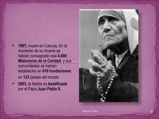 1997,  muere en Calcuta .  En el momento de su muerte se habían consagrado casi  4.000 Misioneras de la Caridad , y sus comunidades se habían establecido en  610 fundaciones  en  123  países del mundo   2003,  la Madre es  beatificada  por el Papa  Juan Pablo II. Marian Calvo 