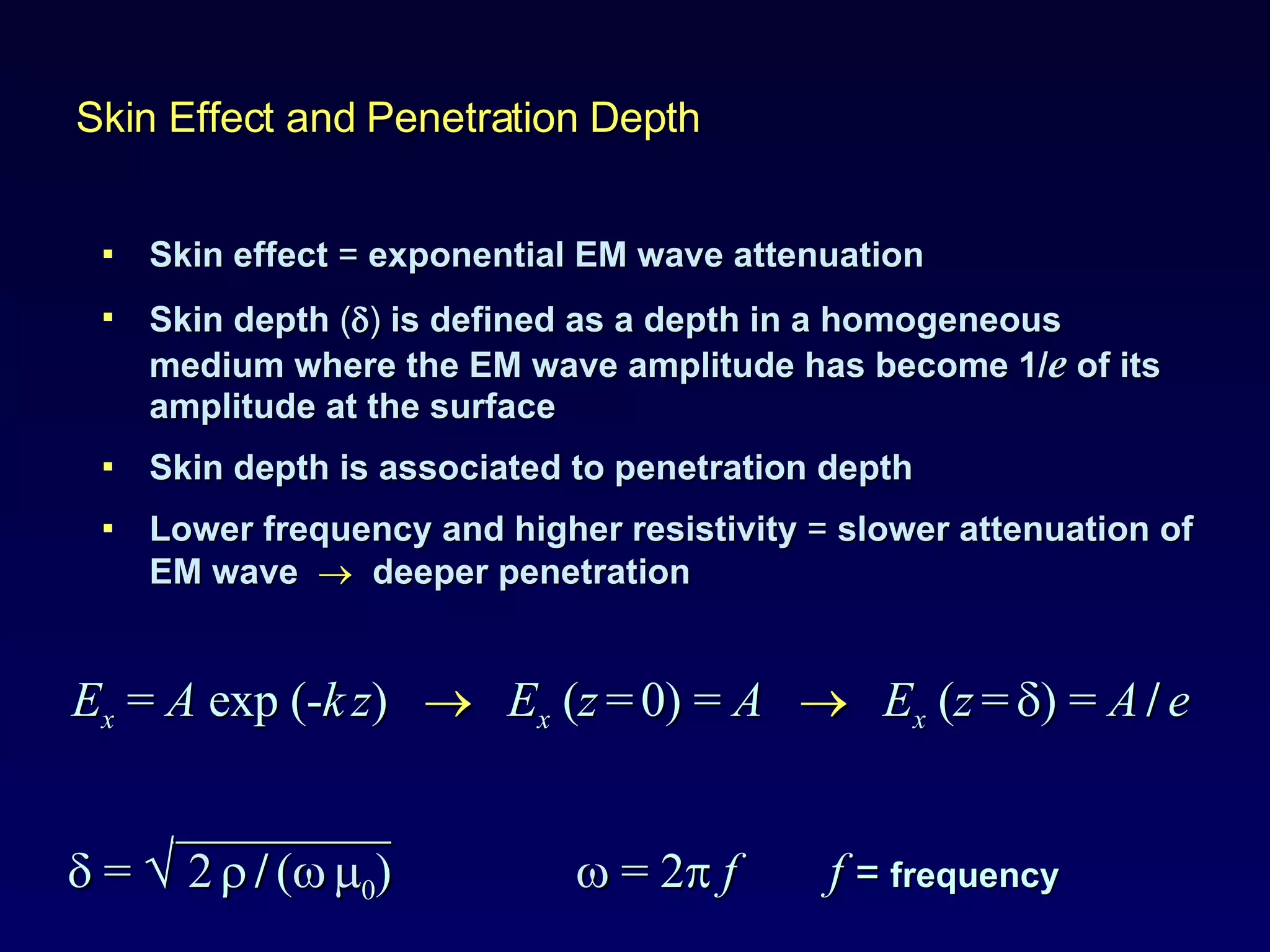 Skin effect  =  exponential EM wave attenuation Skin depth  (  )   is defined as a depth in a homogeneous medium where the EM wave amplitude has become 1/ e  of its amplitude at the surface  Skin depth is associated to penetration depth Lower frequency and higher resistivity  =  slower attenuation of EM wave     deeper penetration Skin Effect and Penetration Depth E x   =  A  exp (- k   z )     E x   ( z   =   0)   =  A      E x   ( z   =    )   =  A   /   e   _________    =  √  2      /   (     0 )     = 2    f   f  =  frequency 