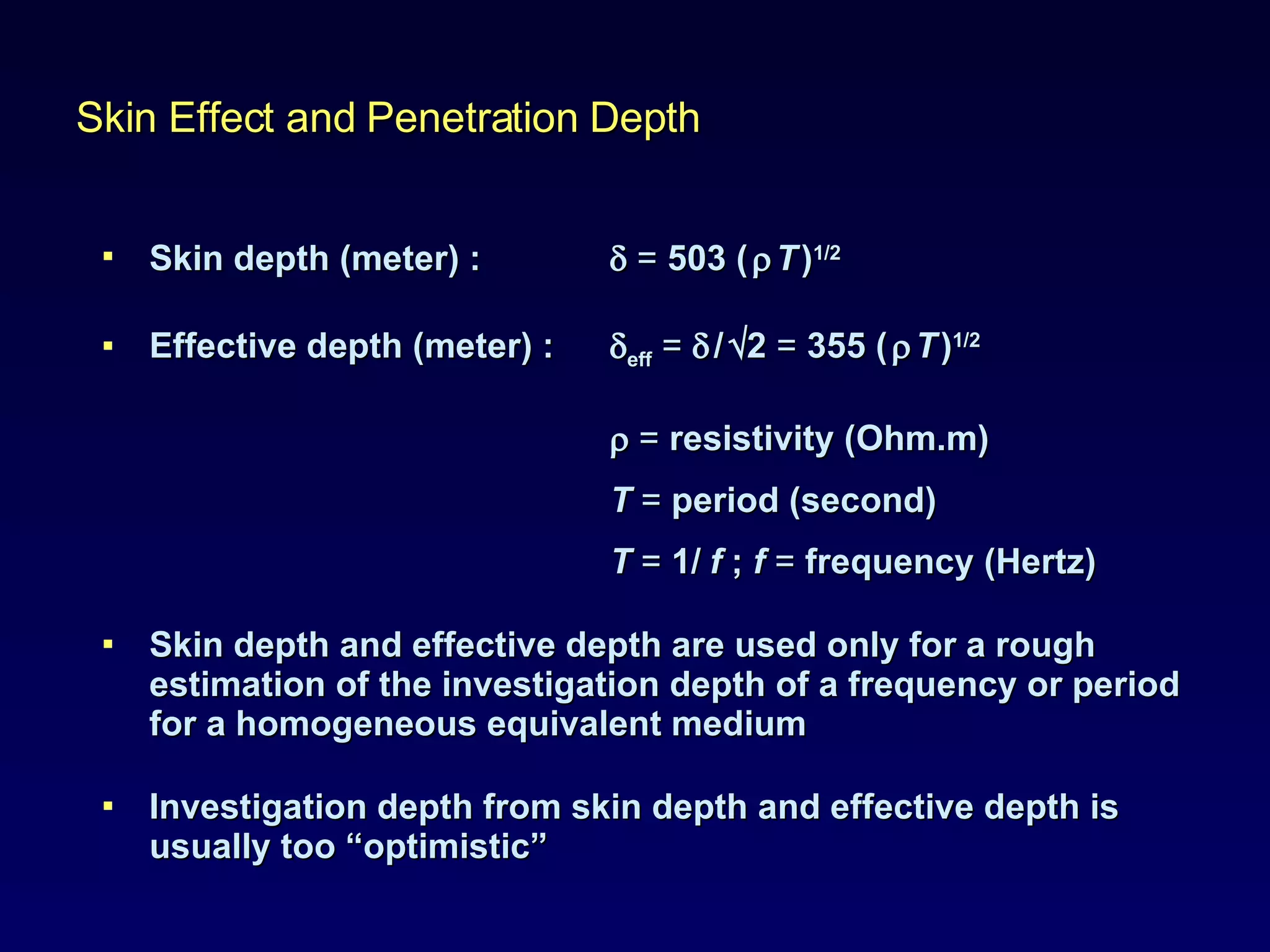 Skin depth (meter) :      =  503 (      T   ) 1/2 Effective depth (meter) :   eff   =      /    2  =  355 (      T   ) 1/2    =  resistivity (Ohm.m)  T   =  period (second) T   =  1/   f  ;  f   =  frequency (Hertz) Skin depth and effective depth are used only for a rough estimation of the investigation depth of a frequency or period for a homogeneous equivalent medium Investigation depth from skin depth and effective depth is usually too “optimistic”  Skin Effect and Penetration Depth 