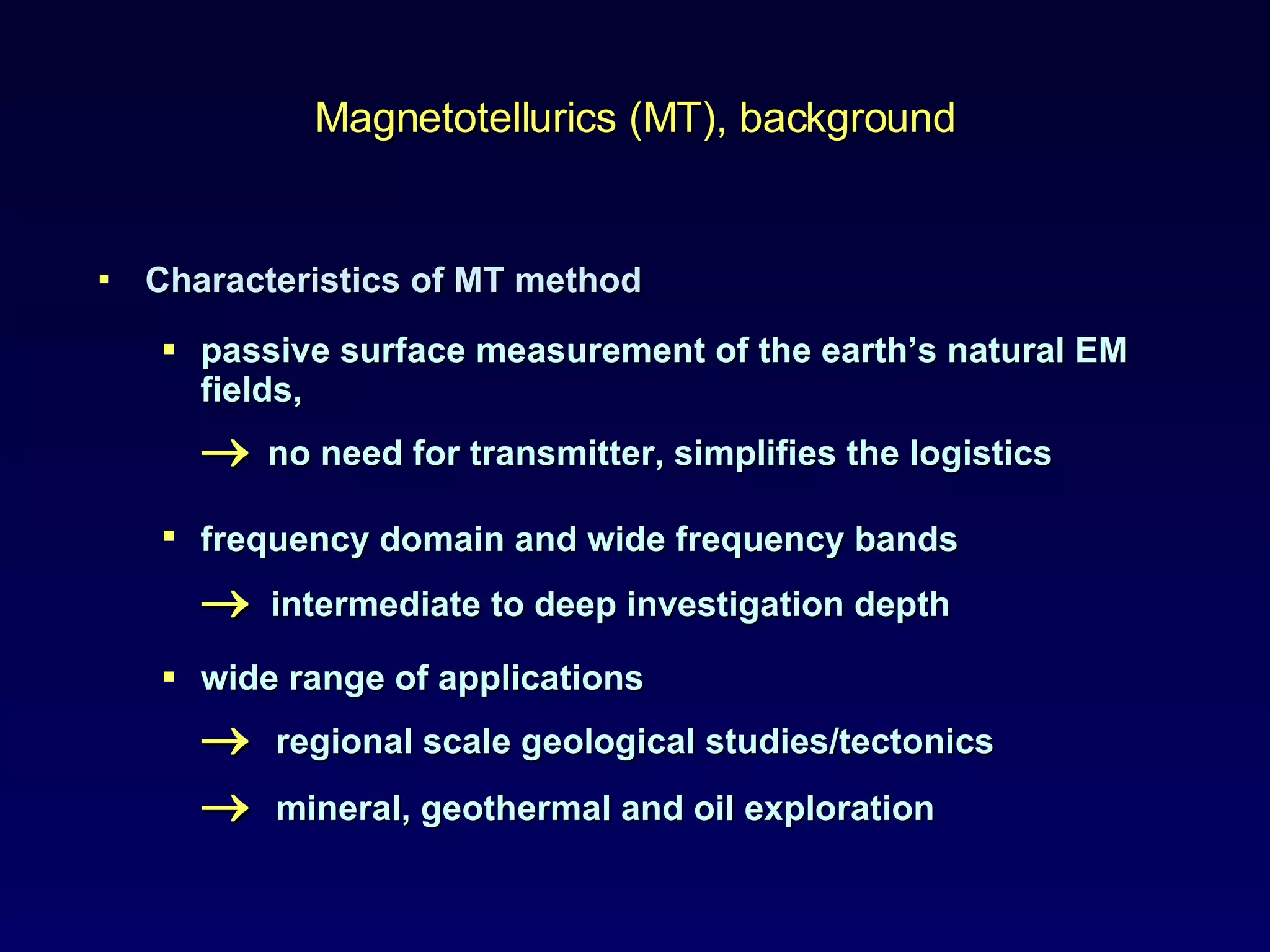 Characteristics of MT method passive surface measurement of the earth’s natural EM fields,     no need for transmitter, simplifies the logistics  frequency domain and wide frequency bands      intermediate to deep investigation depth  wide range of applications    regional scale geological studies/tectonics    mineral, geothermal and oil exploration Magnetotellurics (MT ), background 