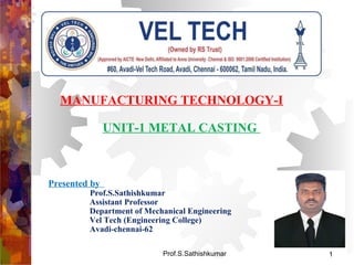 Prof.S.Sathishkumar
MANUFACTURING TECHNOLOGY-I
UNIT-1 METAL CASTING
Presented by
Prof.S.Sathishkumar
Assistant Professor
Department of Mechanical Engineering
Vel Tech (Engineering College)
Avadi-chennai-62
1
 