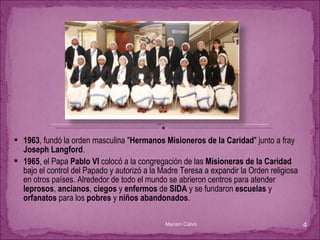 1963 , fundó la orden masculina " Hermanos Misioneros de la Caridad " junto a fray  Joseph Langford .  1965 , el Papa  Pablo VI  colocó a la congregación de las  Misioneras de la Caridad  bajo el control del Papado y autorizó a la Madre Teresa a expandir la Orden religiosa en otros países. Alrededor de todo el mundo se abrieron centros para atender  leprosos ,  ancianos ,  ciegos  y  enfermos  de  SIDA  y se fundaron  escuelas  y  orfanatos  para los  pobres  y  niños abandonados .  Marian Calvo 