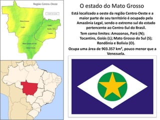 O estado do Mato Grosso Está localizado a oeste da região Centro-Oeste e a maior parte de seu território é ocupado pela Amazônia Legal, sendo o extremo sul do estado pertencente ao Centro-Sul do Brasil.  Tem como limites: Amazonas, Pará (N); Tocantins, Goiás (L); Mato Grosso do Sul (S); Rondônia e Bolívia (O).  Ocupa uma área de 903.357 km², pouco menor que a Venezuela.  