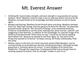 Mt. Everest Answer
•   Climbing Mt. Everest takes strength, and even strength is no guarantee of success.
    Seaborn “Beck” Weathers tried to make it, but his attempt almost cost him his life.
    Weathers survived thanks to his knowledge and determination to see his family
    again.
•   Blinded and freezing, Weathers found himself alone and dying. Weathers decided
    that if he “didn’t get moving, [he] was going to lie there for eternity.” He physically
    pushed himself, using his “last remnant of energy” as he wandered aimlessly.
    Finally he remembered to use the wind, realizing that camp must be “upwind” and
    staggering in that direction. In addition to this knowledge, he used the image of his
    family to motivate himself. Three times he says “I could see my family standing
    there before me.” Because he wanted to see them again, to “say some of the
    things [he] wanted to his family,” he keeps moving. He finally, unbelievably, finds
    the camp.
•   Mother nature in the form of a harsh mountain almost killed Weathers, but he
    survived thanks to remembering a key fact and being persistent. Although he kept
    going from a “primitive desire to survive,” in part thoughts of his family also
    helped him. Through this experience, he discovered that human beings have an
    amazing capacity to endure, that his strength “resides in each of us.”
 