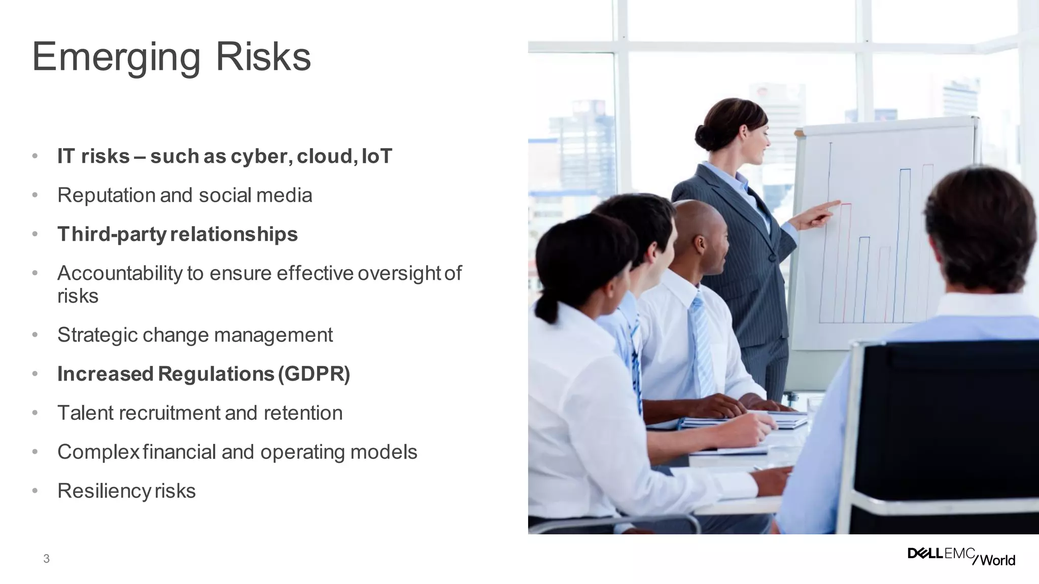 3
• IT risks – such as cyber,cloud,IoT
• Reputation and social media
• Third-partyrelationships
• Accountability to ensure effective oversightof
risks
• Strategic change management
• Increased Regulations(GDPR)
• Talent recruitment and retention
• Complexfinancial and operating models
• Resiliencyrisks
Emerging Risks
 