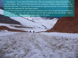 Tom Rogers: “I was about 30 ft below her.  She was attempting to change direction and
lost her footing.  She started falling head ﬁrst, her crampons rotating counterclockwise, away
from the right wall.  I’m pretty sure she slammed her right ﬁst onto the rock, knocking her ice
axe loose and rupturing the ring ﬁnger tendon. 
I saw her coming down and watched her crampons; that’s how I know her feet were above
her head.  I took a step to the right, braced, and was able to hold on when she hit me.  When I
caught her she was sliding pretty fast and unable to self-arrest.
 