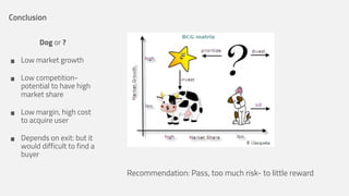 Conclusion
Dog or ?

•
•
•
•

Low market growth
Low competitionpotential to have high
market share
Low margin, high cost
to acquire user
Depends on exit: but it
would difficult to find a
buyer

Recommendation: Pass, too much risk- to little reward

 