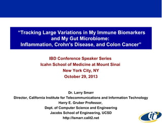 “Tracking Large Variations in My Immune Biomarkers
and My Gut Microbiome:
Inflammation, Crohn's Disease, and Colon Cancer”
IBD Conference Speaker Series
Icahn School of Medicine at Mount Sinai
New York City, NY
October 29, 2013

Dr. Larry Smarr
Director, California Institute for Telecommunications and Information Technology
Harry E. Gruber Professor,
Dept. of Computer Science and Engineering
Jacobs School of Engineering, UCSD
1
http://lsmarr.calit2.net

 