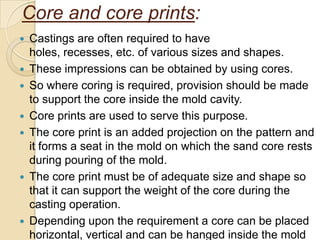 Core and core prints:











Castings are often required to have
holes, recesses, etc. of various sizes and shapes.
These impressions can be obtained by using cores.
So where coring is required, provision should be made
to support the core inside the mold cavity.
Core prints are used to serve this purpose.
The core print is an added projection on the pattern and
it forms a seat in the mold on which the sand core rests
during pouring of the mold.
The core print must be of adequate size and shape so
that it can support the weight of the core during the
casting operation.
Depending upon the requirement a core can be placed
horizontal, vertical and can be hanged inside the mold

 