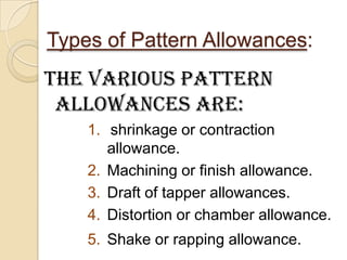 Types of Pattern Allowances:

The various pattern
allowances are:
1. shrinkage or contraction
allowance.
2. Machining or finish allowance.
3. Draft of tapper allowances.
4. Distortion or chamber allowance.
5. Shake or rapping allowance.

 