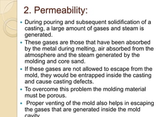 2. Permeability:









During pouring and subsequent solidification of a
casting, a large amount of gases and steam is
generated.
These gases are those that have been absorbed
by the metal during melting, air absorbed from the
atmosphere and the steam generated by the
molding and core sand.
If these gases are not allowed to escape from the
mold, they would be entrapped inside the casting
and cause casting defects.
To overcome this problem the molding material
must be porous.
Proper venting of the mold also helps in escaping
the gases that are generated inside the mold

 