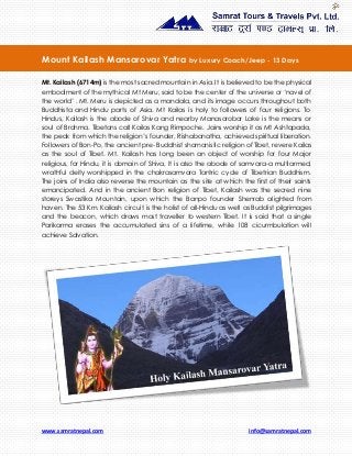 www.samratnepal.com info@samratnepal.com
Mt. Kailash (6714m) is the most sacred mountain in Asia. It is believed to be the physical
embodiment of the mythical Mt Meru, said to be the center of the universe or ‘navel of
the world’ . Mt. Meru is depicted as a mandala, and its image occurs throughout both
Buddhista and Hindu parts of Asia. Mt Kailas is holy to followers of four religions. To
Hindus, Kailash is the abode of Shiva and nearby Manasarobar Lake is the means or
soul of Brahma. Tibetans call Kailas Kang Rimpoche. Jains worship it as Mt Ashtapada,
the peak from which the religion’s founder, Rishabanatha, achieved spiritual liberation.
Followers of Bon-Po, the ancient pre- Buddhist shamanistic religion of Tibet, revere Kailas
as the soul of Tibet. Mt. Kailash has long been an object of worship for four Major
religious, for Hindu, it is domain of Shiva, It is also the abode of samvara-a multiarmed,
wrathful deity worshipped in the chakrasamvara Tantric cycle of Tibetrian Buddhism.
The joins of India also reverse the mountain as the site at which the first of their saints
emancipated. And in the ancient Bon religion of Tibet, Kailash was the secred nine
storeys Swastika Mountain, upon which the Banpo founder Shenrab alighted from
haven. The 53 Km. Kailash circuit is the holist of all-Hindu as well as Buddist pilgrimages
and the beacon, which draws most traveller to western Tibet. It is said that a single
Parikarma erases the accumulated sins of a lifetime, while 108 cicurmbulation will
achieve Salvation.
Mount Kailash Mansarovar Yatra by Luxury Coach/Jeep - 13 Days
 