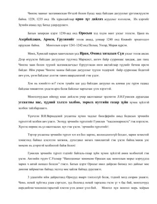 Чингис хааныг залгамжилсан Өгэдэй болон бусад хаад байлдан дагууллыг үргэлжлүүлсэн 
байна. 1228, 1235 онд Их хуралдай гаар өрнө зүг дайлах асуудлы г хэлэлцэж, Их цэргийг 
Зүчийн ахмад хүү Батад удирдуулжээ. 
Батын захирсан цэрэг 1230-аад онд Оросын хэд хэдэн вант улсыг эзэлсэн. Цааш нь 
Азербайджан, Армен, Грузинийг эзэлж аваад, улмаар 1240 онд Киевийг эрхшээлдээ 
оруулсан байна. Монголын цэрэг 1241-1242 онд Польш, Унгар, Морав хүрсэн. 
Мөнх, Хувилай нарын хаанчлалын үед Иран, Өмнөд хятадын Сүн улсыг эзэлж авсан. 
Дээр өгүүлсэн байлдан дагууллыг түүхчид Марксист, ангич байр сууринаас хандаж, дан ганц 
Чингис хаан болон түүний залгамжлагчдыг буруутгасан өнгө аястай гаар түүхийг бичиж ирсэн 
байдаг. Ийм учраас Чингис хааны байлдан дагууллыг түүхэн тодорхой байр суури наас бодитой 
авч үзэх, үнэн байдлыг дэлгэж тавих шаардлагатай гэж үздэг. 
Хэн нь хэнийгээ вэ? гэсэн тухайн цаг үед байлдан дагуулал нь аливаа улс гүрэн гадаад 
байдлаа төвшитгөх үндсэн арга болж байсныг харгалзан үзэх хэрэгтэй. 
Монголчуудын ийнхүү ялан дийлсэн учир шалтгааныг эрдэмтэн Л.Н.Гумилев дурдахдаа 
угсаатны нас, түүний хэлхээ холбоо, төрөлх нутгийн газар зүйн хүчин зүйлтэй 
холбон тайлбарлажээ. 
Үүнчлэн В.И.Вернадский угсаатны хүчин чадлыг биосферийн амьд бодисын эрчмийн 
түрэлттэй холбон авч үзжээ. Энэхүү эрчмийн түрэлтийг Гумилев “пассионарность” гэж нэрлэсэн. 
Хүнээс өөрөөс нь үл шалтгаалах хүч гэж үзсэн. эрчмийн түрэлтийг 
Тэрээр угсаатны эрчмийн түрэлт хэт и х бол харгис, жолоодлогогүй болдог, харин зохистой 
хэмжээнд байвал цэцэглэн хөгжиж, дута гдвал мөхөх тавилантай гэж үзсэн байна.манж улс 
мөхсөн нь дээрхтэй холбоотой байж болох 
Гумилев эрчмийн түрэлт гэдгийг байгаль-газар зүйн хүчин зүйлтэй амин холбоотой гэж 
үзсэн. Английн түүхч С.Уолкер “Наполеоныг хөнөөсөн Оросын цас монголын морьт цэргү үдэд 
харин ч аятай нөхцөл болсон ” гэжээ. Батын цэрэг Оросыг өвөл дайрсан бөгөөд энэ дайныг мөс 
дөнгөж зайрмагтан байхад эхлээд мөс хайлж байхад дуусгажээ. 
3 удаагийн ийм дайралтанд Оросууд ямарч тэнхэлгүй болж, тэдний хөлд сөхрөн унажээ. 
Чоно, нохой хүйтэнд улам сэргэдэг, зуд болоход нохой таргална гэсэн үг ч бас бий, монголчууд 
өөрсдийгөө чононоос гаралтай хэмээн үзэх домог үзэл бий. Монгол хүн монгол морь хоёрын 
 