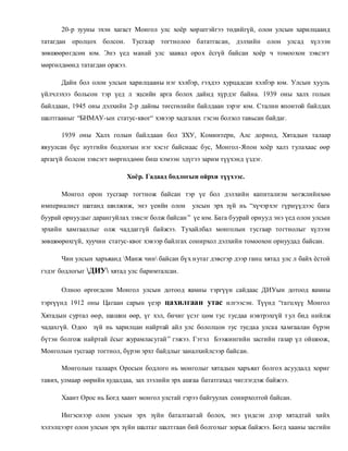20-р зууны эхэн хагаст Монгол улс хоёр хөрштэйгээ төдийгүй, олон улсын харилцаанд 
татагдан оролцох болсон. Тусгаар тогтнолоо бататгасан, дэлхийн олон улсад хүлээн 
зөвшөөрөгдсөн юм. Энэ үед манай улс заавал орох ёсгүй байсан хоёр ч томоохон зэвсэгт 
мөргөлдөөнд татагдан оржээ. 
Дайн бол олон улсын харилцааны нэг хэлбэр, гэхдээ хурцадсан хэлбэр юм. Улсын хууль 
үйлчлэхээ больсон тэр үед л эцсийн арга болох дайнд хүрдэг байна. 1939 оны халх голын 
байлдаан, 1945 оны дэлхийн 2-р дайны төгсгөлийн байлдаан зэрэг юм. Сталин японтой байлдах 
шалтгааныг “БНМАУ-ын статус-квог“ хэвээр хадгалах гэсэн болзол тавьсан байдаг. 
1939 оны Халх голын байлдаан бол ЗХУ, Коминтерн, Алс дорнод, Хятадын талаар 
явуулсан бүс нутгийн бодлогын нэг хэсэг байснаас бус, Монгол-Япон хоёр халз тулахаас өөр 
аргагүй болсон зэвсэгт мөргөлдөөн биш хэмээн эдүгээ зарим түүхэнд үздэг. 
Хоёр. Гадаад бодлогын ойрхи түүхээс. 
Монгол орон тусгаар тогтнож байсан тэр үе бол дэлхийн капитализм хөгжлийнхөө 
империалист шатанд шилжиж, энэ үеийн олон улсын эрх зүй нь “хүчэрхэг гүрнүүдээс бага 
буурай орнуудыг дарангуйлах зэвсэг болж байсан ” үе юм. Бага буурай орнууд энэ үед олон улсын 
эрхийн хамгааллыг олж чаддаггүй байжээ. Тухайлбал монголын тусгаар тогтнолыг хүлээн 
зөвшөөрөхгүй, хуучин статус-квог хэвээр байлгах сонирхол дэлхийн томоохон орнуудад байсан. 
Чин улсын харъяанд Манж чин байсан бүх н утаг дэвсгэр дээр ганц хятад улс л байх ёстой 
гэдэг бодлогыг ДИУ хятад улс баримталсан. 
Олноо өргөгдсөн Монгол улсын дотоод яамны тэргүүн сайдаас ДИУын дотоод яамны 
тэргүүнд 1912 оны Цагаан сарын үеэр цахилгаан утас илгээсэн. Түүнд “гагц хүү Монгол 
Хятадын суртал өөр, шашин өөр, үг хэл, бичиг үсэг цөм тус тусдаа нэвтрэхгүй т ул бид нийлж 
чадахгүй. Одоо зүй нь харилцан найртай айл улс бололцон тус тусдаа улсаа хамгаалан бүрэн 
бүтэн болгож найртай ёсыг журамласугай ” гэжээ. Гэтэл Бээжингийн засгийн газар үл ойшоож, 
Монголын тусгаар тогтнол, бүрэн эрхт байдлыг заналхийлсээр байсан. 
Монголын талаарх Оросын бодлого нь монголыг хятадын харъяат болгох асуудалд хориг 
тавих, улмаар өөрийн худалдаа, зах зээлийн эрх ашгаа бататгахад чиглэгдэж байжээ. 
Хаант Орос нь Богд хаант монгол улстай гэрээ байгуулах сонирхолтой байсан. 
Ингэснээр олон улсын эрх зүйн баталгаатай болох, энэ үндсэн дээр хятадтай хийх 
хэлэлцээрт олон улсын эрх зүйн шалтаг шалтгаан бий болгохыг зорьж байжээ. Богд хааны засгийн 
 