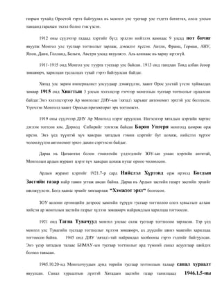 газрын тухайд Оростой гэрээ байгуулах нь монгол улс тусгаар улс гэдгээ бататгах, оло н улсын 
тавцанд гарахын эхлэл болно гэж үзсэн. 
1912 оны сүүлчээр гадаад хэргийг бүгд эрхлэн нийтлэх яамнаас 9 улсад нот бичиг 
явуулж Монгол улс тусгаар тогтнолыг зарлаж, дэмжлэг хүссэн. Англи, Франц, Герман, АНУ, 
Япон, Дани, Голланд, Бельги, Австри улсад явуулжээ. Аль алинаас нь хариу ирээгүй. 
1911-1915 онд Монгол улс туурга тусгаар улс байсан. 1913 онд ганцхан Төвд албан ёсоор 
зөвшөөрч, харилцан туслалцах тухай гэрээ байгуулсан байдаг. 
Хятад улс зарим империалист улсуудаар дэмжүүлэн, хаант Орос улстай ү гсэн хуйвалдах 
замаар 1915 онд Хиагтын 3 улсын хэлэлцээр гэгчээр монголын тусгаар тогтнолыг цуцалсан 
байдаг.Энэ хэлэлцээрээр Ар монголыг ДИУ-ын хятад харъяат автономит эрхтэй улс болгосон. 
Үүнчлэн Монголд хаант Оросын протекторат эрх тогтоожээ. 
1919 оны сүүлчээр ДИУ Ар Монголд цэрэг оруулсан. Ингэснээр хятадын цэргийн харгис 
дэглэм тогтсон юм. Дорнод Сибирийг эзэгнэж байсан Барон Унгерн монголд цөмрөн орж 
ирсэн. Энэ үед түүнтэй хүч хавсран хятадын гэмин цэргийг бут цохиж, нийслэл хүрээг 
чөлөөлүүлэн автономит эрхээ дахин сэргээсэн байдаг. 
Дараа нь Цагаантан болон гэмингийн үлдэгдлийг ЗОУ-ын улаан цэргийн ангитай, 
Монголын ардын журамт цэрэг хүч хавсран цохиж нутаг орноо чөлөөлсөн. 
Ардын журамт цэргийг 1921.7-р сард Нийслэл Хүрээнд орж ирэхэд Богдын 
Засгийн газар найр тавин угтаж авсан байна. Дараа нь Ардын засгийн газарт засгийн эрхийг 
шилжүүлсэн. Богд хааны эрхийг хязгаарлаж “Хэмжээт эрхт“ болгосон. 
ЗОУ колони ертөнцийн дотроос хамгийн түрүүн тусгаар тогтнолоо олох хувьсгалт алхам 
хийсэн ар монголын засгийн газрыг хүлээн зөвшөөрч найрамдлын харилцаа тогтоосон. 
1921 онд Тагна Тувачууд монгол улсаас салж тусгаар тогтнолоо зарласан. Тэр үед 
монгол улс Тувагийн тусгаар тогтнолыг хүлээн зөвшөөрч, ах дүүсийн шинэ маягийн харилцаа 
тогтоосон байна. 1945 онд ДИУ хятад-тай найрамдал холбооны гэрээ гэдгийг байгуулсан. 
Энэ үеэр хятадын талаас БНМАУ-ын тусгаар тогтнолыг ард түмний санал асуулгаар шийдэх 
болзол тавьсан. 
1945.10.20-нд Монголчуудын дунд төрийн тусгаар тогтнолын талаар санал хураалт 
явуулсан. Санал хураалтын дүнтэй Хятадын засгийн газар танилцаад 1946.1.5-ны 
 